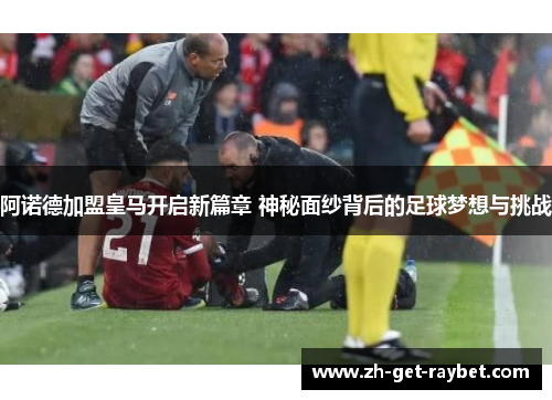 阿诺德加盟皇马开启新篇章 神秘面纱背后的足球梦想与挑战