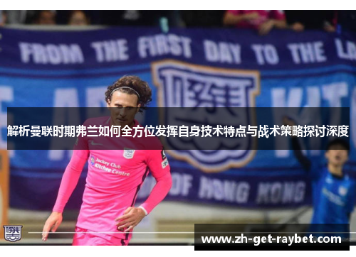 解析曼联时期弗兰如何全方位发挥自身技术特点与战术策略探讨深度