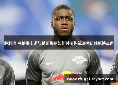 萨利巴 乌帕梅卡诺与楚阿梅尼如何共同构筑法国足球新铁三角