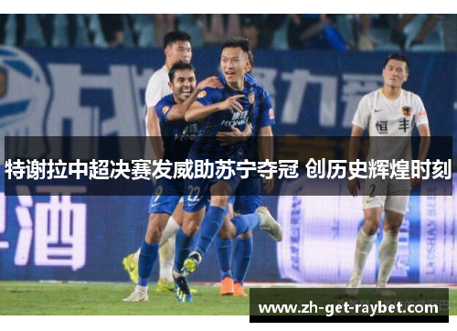 特谢拉中超决赛发威助苏宁夺冠 创历史辉煌时刻