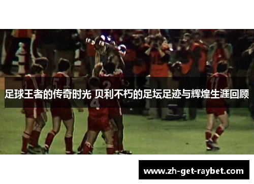 足球王者的传奇时光 贝利不朽的足坛足迹与辉煌生涯回顾