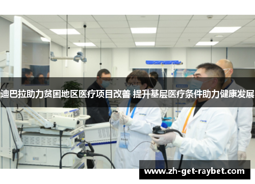 迪巴拉助力贫困地区医疗项目改善 提升基层医疗条件助力健康发展